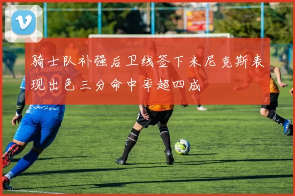 骑士队补强后卫线签下米尼克斯表现出色三分命中率超四成