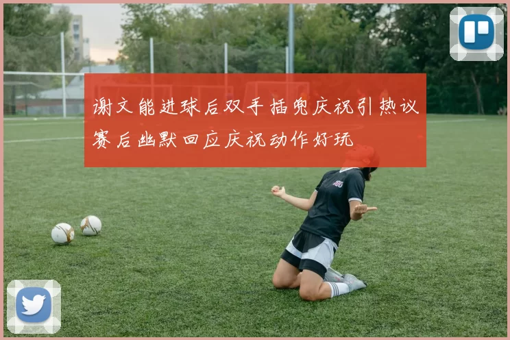 谢文能进球后双手插兜庆祝引热议赛后幽默回应庆祝动作好玩